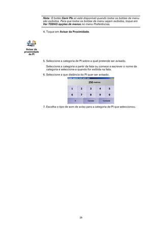 Nota: O botão Gerir PIs só está disponível quando todos os botões de menu
              são exibidos. Para que todos os botões de menu sejam exibidos, toque em
              Ver TODAS opções de menus no menu Preferências.

              4. Toque em Avisar da Proximidade.




 Avisar da
proximidade
   de PI

              5. Seleccione a categoria de PI sobre a qual pretende ser avisado.

                Seleccione a categoria a partir da lista ou comece a escrever o nome da
                categoria e seleccione-a quando for exibida na lista.
              6. Seleccione a que distância do PI quer ser avisado.




              7. Escolha o tipo de som de aviso para a categoria de PI que seleccionou.




                                           29
 