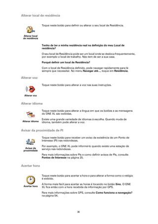 Alterar local de residência


                 Toque neste botão para definir ou alterar o seu local de Residência.


 Alterar local
 de residência

                 Tenho de ter a minha residência real na definição do meu Local de
                 residência?

                 O seu local de Residência pode ser um local onde se desloca frequentemente,
                 por exemplo o local de trabalho. Não tem de ser a sua casa.

                 Porquê definir um local de Residência?

                 Com o local de Residência definido, pode navegar rapidamente para lá
                 sempre que necessitar. No menu Navegar até..., toque em Residência.

Alterar voz

                 Toque neste botão para alterar a voz nas suas instruções.


  Alterar voz


Alterar idioma

                 Toque neste botão para alterar a língua em que os botões e as mensagens
                 do ONE XL são exibidas.

                 Existe uma grande variedade de idiomas à escolha. Quando muda de
Alterar idioma   idioma, também pode alterar a voz.


Avisar da proximidade de PI

                 Toque neste botão para receber um aviso da existência de um Ponto de
                 Interesse (PI) nas redondezas.

                 Por exemplo, o ONE XL pode informá-lo quando existe uma estação de
  Avisar da      serviço nas redondezas.
 proximidade
                 Para mais informações sobre PIs e como definir avisos de PIs, consulte
                 Pontos de Interesse na página 25.


Acertar hora


                 Toque neste botão para acertar a hora e para alterar a forma como o relógio
                 é exibido.

                 A forma mais fácil para acertar as horas é tocando no botão Sinc. O ONE
 Acertar hora    XL fica então com a hora recebida da informação por GPS.

                 Para mais informações sobre GPS, consulte Como funciona a navegação?
                 na página 54.




                                              36
 