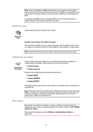 Nota: após a utilização de Sinc para acertar a hora, pode ser necessário
                acertar as horas em função do seu fuso horário. O ONE XL acompanha o seu
                fuso horário e mantém sempre as horas certas utilizando a informação do
                GPS.

                Só poderá usar Sinc se tiver recepção GPS, por isso não pode acertar o
                relógio desta forma quando está dentro de casa.


Mudar de mapa

                Toque neste botão para utilizar outro mapa.


  Mudar de
   mapa

                Quando é que preciso de mudar de mapa?

                Tem de dizer ao ONE XL qual o mapa que quer usar. Se existir mais do que
                um mapa no cartão de memória do seu ONE XL, pode alterar o mapa activo.

                Nota: quando mudar para outro mapa, poderá ter de activar esse mapa.


Preferências de teclado

                Toque neste botão para seleccionar o tamanho das teclas do teclado e a
                configuração do teclado. Pode escolher entre dois tamanhos:
                 • Teclado grande
 Preferências
  de teclado     • Teclado pequeno

                Existem três configurações de teclado disponíveis:
                 • Teclado ABCD
                 • Teclado QWERTY
                 • Teclado AZERTY

                O teclado é usado para inserir o seu destino ou localizar itens numa lista, por
                exemplo PIs.

                Nota: o teclado não inclui acentos para nenhuma das línguas, pelo que não
                necessita de inserir caracteres acentuados. Basta escrever a letra sem o
                acento que o ONE XL reconhecê-la-á.


Gerir mapas

                Este botão só poderá ser exibido se activar o GO para mostrar todas as
                opções de menu. Para ver todas as opções de menus, toque em Ver TODAS
                opções de menus.

                Para mais informações, consulte Botões e características ocultas na
                página 33.




                                              37
 