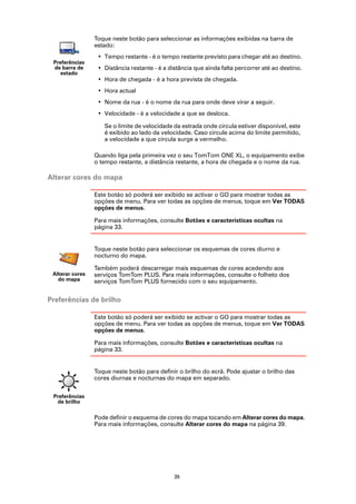 Toque neste botão para seleccionar as informações exibidas na barra de
                 estado:
                  • Tempo restante - é o tempo restante previsto para chegar até ao destino.
 Preferências
 de barra de      • Distância restante - é a distância que ainda falta percorrer até ao destino.
    estado
                  • Hora de chegada - é a hora prevista de chegada.
                  • Hora actual
                  • Nome da rua - é o nome da rua para onde deve virar a seguir.
                  • Velocidade - é a velocidade a que se desloca.

                    Se o limite de velocidade da estrada onde circula estiver disponível, este
                    é exibido ao lado da velocidade. Caso circule acima do limite permitido,
                    a velocidade a que circula surge a vermelho.

                 Quando liga pela primeira vez o seu TomTom ONE XL, o equipamento exibe
                 o tempo restante, a distância restante, a hora de chegada e o nome da rua.

Alterar cores do mapa

                 Este botão só poderá ser exibido se activar o GO para mostrar todas as
                 opções de menu. Para ver todas as opções de menus, toque em Ver TODAS
                 opções de menus.

                 Para mais informações, consulte Botões e características ocultas na
                 página 33.


                 Toque neste botão para seleccionar os esquemas de cores diurno e
                 nocturno do mapa.

                 Também poderá descarregar mais esquemas de cores acedendo aos
 Alterar cores   serviços TomTom PLUS. Para mais informações, consulte o folheto dos
   do mapa       serviços TomTom PLUS fornecido com o seu equipamento.


Preferências de brilho

                 Este botão só poderá ser exibido se activar o GO para mostrar todas as
                 opções de menu. Para ver todas as opções de menus, toque em Ver TODAS
                 opções de menus.

                 Para mais informações, consulte Botões e características ocultas na
                 página 33.


                 Toque neste botão para definir o brilho do ecrã. Pode ajustar o brilho das
                 cores diurnas e nocturnas do mapa em separado.


 Preferências
  de brilho

                 Pode definir o esquema de cores do mapa tocando em Alterar cores do mapa.
                 Para mais informações, consulte Alterar cores do mapa na página 39.




                                               39
 