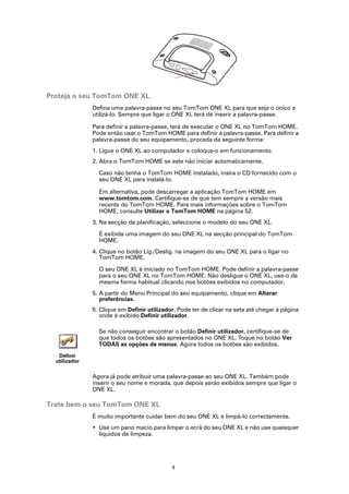 Proteja o seu TomTom ONE XL
               Defina uma palavra-passe no seu TomTom ONE XL para que seja o único a
               utilizá-lo. Sempre que ligar o ONE XL terá de inserir a palavra-passe.

               Para definir a palavra-passe, terá de executar o ONE XL no TomTom HOME.
               Pode então usar o TomTom HOME para definir a palavra-passe. Para definir a
               palavra-passe do seu equipamento, proceda da seguinte forma:
               1. Ligue o ONE XL ao computador e coloque-o em funcionamento.
               2. Abra o TomTom HOME se este não iniciar automaticamente.

                 Caso não tenha o TomTom HOME instalado, insira o CD fornecido com o
                 seu ONE XL para instalá-lo.

                 Em alternativa, pode descarregar a aplicação TomTom HOME em
                 www.tomtom.com. Certifique-se de que tem sempre a versão mais
                 recente do TomTom HOME. Para mais informações sobre o TomTom
                 HOME, consulte Utilizar o TomTom HOME na página 52.
               3. Na secção de planificação, seleccione o modelo do seu ONE XL.

                 É exibida uma imagem do seu ONE XL na secção principal do TomTom
                 HOME.
               4. Clique no botão Lig./Deslig. na imagem do seu ONE XL para o ligar no
                  TomTom HOME.

                 O seu ONE XL é iniciado no TomTom HOME. Pode definir a palavra-passe
                 para o seu ONE XL no TomTom HOME. Não desligue o ONE XL, use-o da
                 mesma forma habitual clicando nos botões exibidos no computador.
               5. A partir do Menu Principal do seu equipamento, clique em Alterar
                  preferências.
               6. Clique em Definir utilizador. Pode ter de clicar na seta até chegar à página
                  onde é exibido Definir utilizador.

                 Se não conseguir encontrar o botão Definir utilizador, certifique-se de
                 que todos os botões são apresentados no ONE XL. Toque no botão Ver
                 TODAS as opções de menus. Agora todos os botões são exibidos.
   Definir
  utilizador

               Agora já pode atribuir uma palavra-passe ao seu ONE XL. Também pode
               inserir o seu nome e morada, que depois serão exibidos sempre que ligar o
               ONE XL.

Trate bem o seu TomTom ONE XL
               É muito importante cuidar bem do seu ONE XL e limpá-lo correctamente.
               • Use um pano macio para limpar o ecrã do seu ONE XL e não use quaisquer
                 líquidos de limpeza.




                                             4
 