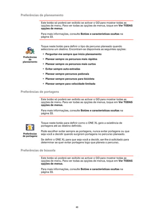 Preferências de planeamento

                Este botão só poderá ser exibido se activar o GO para mostrar todas as
                opções de menu. Para ver todas as opções de menus, toque em Ver TODAS
                opções de menus.

                Para mais informações, consulte Botões e características ocultas na
                página 33.


                Toque neste botão para definir o tipo de percurso planeado quando
                selecciona um destino. Encontram-se disponíveis as seguintes opções:
                 • Perguntar-me sempre que inicio planeamento
 Preferências
      de         • Planear sempre os percursos mais rápidos
 planeamento
                 • Planear sempre os percursos mais curtos
                 • Evitar sempre auto-estradas
                 • Planear sempre percursos pedonais
                 • Planear sempre percursos para bicicleta
                 • Planear sempre para velocidade limitada


Preferências de portagens

                Este botão só poderá ser exibido se activar o GO para mostrar todas as
                opções de menu. Para ver todas as opções de menus, toque em Ver TODAS
                opções de menus.

                Para mais informações, consulte Botões e características ocultas na
                página 33.


                Toque neste botão para definir como o ONE XL gere a existência de
                portagens até ao destino definido.

                Pode escolher evitar sempre as portagens, nunca evitar portagens ou que
 Preferências   seja você a decidir quando surgirem portagens no percurso planeado.
 de portagens
                Se definir o ONE XL para que seja você a decidir, ser-lhe-á solicitado para
                determinar se quer evitar portagens logo que planeia o percurso.


Preferências de bússola

                Este botão só poderá ser exibido se activar o GO para mostrar todas as
                opções de menu. Para ver todas as opções de menus, toque em Ver TODAS
                opções de menus.

                Para mais informações, consulte Botões e características ocultas na
                página 33.




                                             40
 