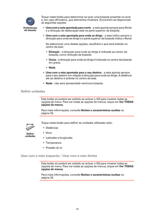 Toque neste botão para determinar se quer uma bússola presente no ecrã
                e, em caso afirmativo, que elementos mostrará. Encontram-se disponíveis
                as seguintes opções:
 Preferências    • Uma com a seta apontada para norte - a seta aponta sempre para Norte
  de bússola       e a direcção de deslocação está na parte superior da bússola.
                 • Uma com a seta apontada para onde se dirige - a seta indica sempre a
                   direcção para onde se dirige e a parte superior da bússola indica o Norte.

                   Se seleccionar uma destas opções, escolherá o que será exibido no
                   centro da seta:
                   • Direcção - a direcção para onde se dirige é indicada ao centro da
                     bússola, como direcção da bússola.
                   • Graus - a direcção para onde se dirige é indicada no centro da bússola
                     em graus.
                   • Nada
                 • Uma com a seta apontada para o seu destino - a seta aponta sempre
                   para o seu destino em relação à direcção para onde se dirige. A distância
                   até ao destino é exibida no centro da seta.
                 • Nada - não será apresentada nenhuma bússola.


Definir unidades

                Este botão só poderá ser exibido se activar o GO para mostrar todas as
                opções de menu. Para ver todas as opções de menus, toque em Ver TODAS
                opções de menus.

                Para mais informações, consulte Botões e características ocultas na
                página 33.


                Toque neste botão para definir as unidades utilizadas na(s):
                 • Distâncias

   Definir       • Hora
  unidades
                 • Latitudes e longitudes
                 • Temperatura
                 • Pressão do ar


Usar com a mão esquerda / Usar com a mão direita

                Este botão só poderá ser exibido se activar o GO para mostrar todas as
                opções de menu. Para ver todas as opções de menus, toque em Ver TODAS
                opções de menus.

                Para mais informações, consulte Botões e características ocultas na
                página 33.




                                             41
 