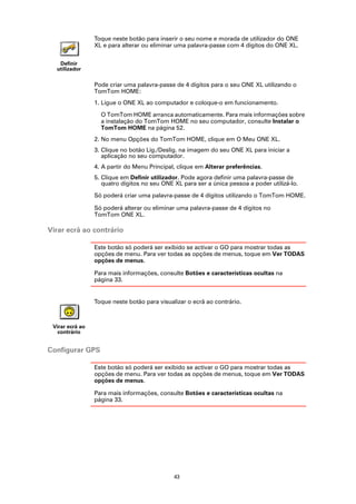 Toque neste botão para inserir o seu nome e morada de utilizador do ONE
                 XL e para alterar ou eliminar uma palavra-passe com 4 dígitos do ONE XL.


   Definir
  utilizador

                 Pode criar uma palavra-passe de 4 dígitos para o seu ONE XL utilizando o
                 TomTom HOME:
                 1. Ligue o ONE XL ao computador e coloque-o em funcionamento.

                   O TomTom HOME arranca automaticamente. Para mais informações sobre
                   a instalação do TomTom HOME no seu computador, consulte Instalar o
                   TomTom HOME na página 52.
                 2. No menu Opções do TomTom HOME, clique em O Meu ONE XL.
                 3. Clique no botão Lig./Deslig. na imagem do seu ONE XL para iniciar a
                    aplicação no seu computador.
                 4. A partir do Menu Principal, clique em Alterar preferências.
                 5. Clique em Definir utilizador. Pode agora definir uma palavra-passe de
                    quatro dígitos no seu ONE XL para ser a única pessoa a poder utilizá-lo.

                 Só poderá criar uma palavra-passe de 4 dígitos utilizando o TomTom HOME.

                 Só poderá alterar ou eliminar uma palavra-passe de 4 dígitos no
                 TomTom ONE XL.

Virar ecrã ao contrário

                 Este botão só poderá ser exibido se activar o GO para mostrar todas as
                 opções de menu. Para ver todas as opções de menus, toque em Ver TODAS
                 opções de menus.

                 Para mais informações, consulte Botões e características ocultas na
                 página 33.


                 Toque neste botão para visualizar o ecrã ao contrário.



 Virar ecrã ao
   contrário


Configurar GPS

                 Este botão só poderá ser exibido se activar o GO para mostrar todas as
                 opções de menu. Para ver todas as opções de menus, toque em Ver TODAS
                 opções de menus.

                 Para mais informações, consulte Botões e características ocultas na
                 página 33.




                                              43
 