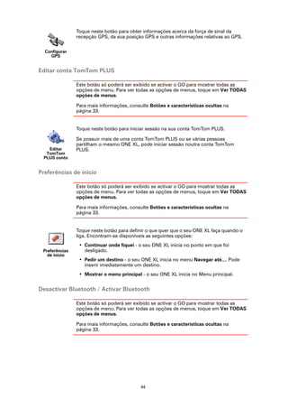 Toque neste botão para obter informações acerca da força de sinal da
                recepção GPS, da sua posição GPS e outras informações relativas ao GPS.


  Configurar
    GPS


Editar conta TomTom PLUS

                Este botão só poderá ser exibido se activar o GO para mostrar todas as
                opções de menu. Para ver todas as opções de menus, toque em Ver TODAS
                opções de menus.

                Para mais informações, consulte Botões e características ocultas na
                página 33.


                Toque neste botão para iniciar sessão na sua conta TomTom PLUS.

                Se possuir mais de uma conta TomTom PLUS ou se várias pessoas
                partilham o mesmo ONE XL, pode iniciar sessão noutra conta TomTom
   Editar       PLUS.
  TomTom
 PLUS conto


Preferências de início

                Este botão só poderá ser exibido se activar o GO para mostrar todas as
                opções de menu. Para ver todas as opções de menus, toque em Ver TODAS
                opções de menus.

                Para mais informações, consulte Botões e características ocultas na
                página 33.


                Toque neste botão para definir o que quer que o seu ONE XL faça quando o
                liga. Encontram-se disponíveis as seguintes opções:
                 • Continuar onde fiquei - o seu ONE XL inicia no ponto em que foi
 Preferências      desligado.
   de início
                 • Pedir um destino - o seu ONE XL inicia no menu Navegar até.... Pode
                   inserir imediatamente um destino.
                 • Mostrar o menu principal - o seu ONE XL inicia no Menu principal.


Desactivar Bluetooth / Activar Bluetooth

                Este botão só poderá ser exibido se activar o GO para mostrar todas as
                opções de menu. Para ver todas as opções de menus, toque em Ver TODAS
                opções de menus.

                Para mais informações, consulte Botões e características ocultas na
                página 33.




                                            44
 