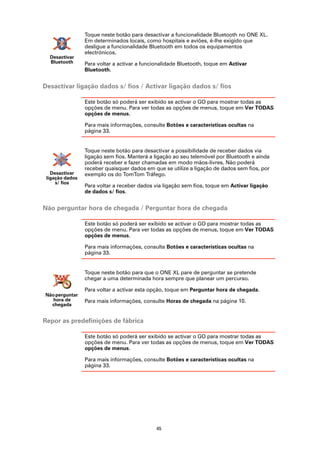 Toque neste botão para desactivar a funcionalidade Bluetooth no ONE XL.
                 Em determinados locais, como hospitais e aviões, é-lhe exigido que
                 desligue a funcionalidade Bluetooth em todos os equipamentos
                 electrónicos.
  Desactivar
  Bluetooth      Para voltar a activar a funcionalidade Bluetooth, toque em Activar
                 Bluetooth.


Desactivar ligação dados s/ fios / Activar ligação dados s/ fios

                 Este botão só poderá ser exibido se activar o GO para mostrar todas as
                 opções de menu. Para ver todas as opções de menus, toque em Ver TODAS
                 opções de menus.

                 Para mais informações, consulte Botões e características ocultas na
                 página 33.


                 Toque neste botão para desactivar a possibilidade de receber dados via
                 ligação sem fios. Manterá a ligação ao seu telemóvel por Bluetooth e ainda
                 poderá receber e fazer chamadas em modo mãos-livres. Não poderá
                 receber quaisquer dados em que se utilize a ligação de dados sem fios, por
   Desactivar    exemplo os do TomTom Tráfego.
 ligação dados
     s/ fios
                 Para voltar a receber dados via ligação sem fios, toque em Activar ligação
                 de dados s/ fios.


Não perguntar hora de chegada / Perguntar hora de chegada

                 Este botão só poderá ser exibido se activar o GO para mostrar todas as
                 opções de menu. Para ver todas as opções de menus, toque em Ver TODAS
                 opções de menus.

                 Para mais informações, consulte Botões e características ocultas na
                 página 33.


                 Toque neste botão para que o ONE XL pare de perguntar se pretende
                 chegar a uma determinada hora sempre que planear um percurso.

                 Para voltar a activar esta opção, toque em Perguntar hora de chegada.
Não perguntar
   hora de       Para mais informações, consulte Horas de chegada na página 10.
  chegada


Repor as predefinições de fábrica

                 Este botão só poderá ser exibido se activar o GO para mostrar todas as
                 opções de menu. Para ver todas as opções de menus, toque em Ver TODAS
                 opções de menus.

                 Para mais informações, consulte Botões e características ocultas na
                 página 33.




                                              45
 