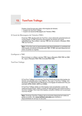 13.   TomTom Tráfego

TomTom Tráfego
                       Existem duas formas para obter informações de trânsito:
                       • A partir do TomTom Tráfego
                       • A partir do Canal de Mensagens de Trânsito (TMC)

O Canal de Mensagens de Trânsito (TMC)
                       O serviço TMC não faz parte do TomTom, mas é oferecido gratuitamente em
                       muitos países. O TMC transmite informações de trânsito por sinais
                       radioeléctricos. Para utilizar o serviço TMC tem de comprar o Receptor RDS-
                       TMC da TomTom.

                       Nota: A TomTom não se responsabiliza pela disponibilidade ou qualidade das
                       informações de trânsito fornecidas pelo TMC. O TMC não está disponível em
                       todos os países ou regiões.


Configurar o TMC
                       Para começar a a utilizar o serviço TMC, ligue o Receptor RDS-TMC ao ONE
                       XL. Ligue o Receptor RDS-TMC à tomada RDS-TMC.

TomTom Tráfego




                       O TomTom Tráfego é um serviço TomTom PLUS que envia informações de
                       trânsito actualizadas para o seu ONE XL. Para usar o TomTom Tráfego, tem
                       de possuir um telemóvel com Bluetooth e uma ligação de dados sem fios, por
                       exemplo GPRS, EDGE, UMTS ou CDMA.

                       O TomTom Tráfego obtém as informações mais actualizadas a partir das
                       melhores fontes locais. Utilize a versão de teste gratuito para experimentar o
                       TomTom Tráfego. Para mais informações, consulte o folheto com os serviços
                       TomTom PLUS.

                       Nota: O serviço TomTom Tráfego não se encontra disponível em todos os
                       países ou zonas. Vá a www.tomtom.com/plus para verificar a
                       disponibilidade do serviço no seu país.




                                                    47
 