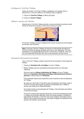 Configurar o TomTom Tráfego
              Antes de receber o TomTom Tráfego, estabeleça uma ligação entre o
              telemóvel e o TomTom ONE XL. Em seguida, faça o seguinte:
              1. Toque em TomTom Tráfego no Menu principal.
              2. Toque em Activar Tráfego.

Utilizar o serviço de Trânsito
              Quando tem o TomTom Tráfego activado, a barra do trânsito é exibida no lado
              direito da Vista de Condução, conforme se mostra em baixo:




              O TomTom Tráfego começa imediatamente a tentar recuperar as informações
              de trânsito mais recentes.

              Nota: O serviço TomTom Tráfego vai buscar as informações de trânsito à
              TomTom através da ligação de dados sem fios no seu telemóvel. Tem que
              estabelecer uma ligação Bluetooth entre o telemóvel e o ONE XL e tem que
              ter uma subscrição de dados sem fios no seu operador de rede móvel.


Actualizar informações de trânsito
              Com o TomTom Tráfego, existem duas formas de actualizar a informação de
              tráfego:
              • Toque em Actualizar info. de tráfego no menu Tráfego.
              • Defina Tráfego para ser actualizado automaticamente em intervalos
                regulares.

                Para tal, toque em Alterar preferências de Tráfego no menu Tráfego.
                Seleccione Actualizar informação de tráfego automaticamente durante o
                percurso e depois toque em Concluído.

                É-lhe solicitado depois para especificar qual a frequência das actualizações
                de Tráfego.

                Se optar por não limitar a frequência das actualizações de trânsito, então a
                TomTom enviará informações de trânsito actualizadas para o ONE XL
                sempre que estas forem disponibilizadas.

                Se escolher limitar as actualizações de Tráfego, é-lhe solicitado para definir
                o intervalo de tempo.

                A TomTom guarda este intervalo de tempo e envia-lhe actualizações sobre
                o Tráfego nos períodos definidos. Caso não exista qualquer novidade na
                informação do trânsito, a TomTom não envia qualquer informação para o
                ONE XL. Isto poupa-lhe dinheiro ao não utilizar a ligação de dados sem fios
                quando não existem novos dados.




                                           48
 