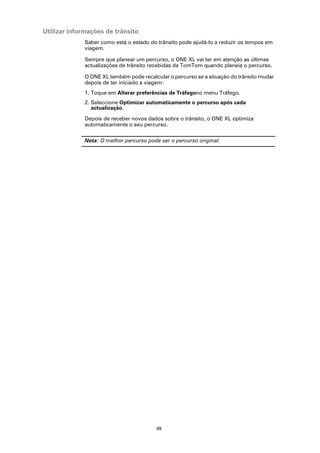 Utilizar informações de trânsito
              Saber como está o estado do trânsito pode ajudá-lo a reduzir os tempos em
              viagem.

              Sempre que planear um percurso, o ONE XL vai ter em atenção as últimas
              actualizações de trânsito recebidas da TomTom quando planeia o percurso.

              O ONE XL também pode recalcular o percurso se a situação do trânsito mudar
              depois de ter iniciado a viagem:
              1. Toque em Alterar preferências de Tráfegono menu Tráfego.
              2. Seleccione Optimizar automaticamente o percurso após cada
                 actualização.

              Depois de receber novos dados sobre o trânsito, o ONE XL optimiza
              automaticamente o seu percurso.

              Nota: O melhor percurso pode ser o percurso original.




                                          49
 