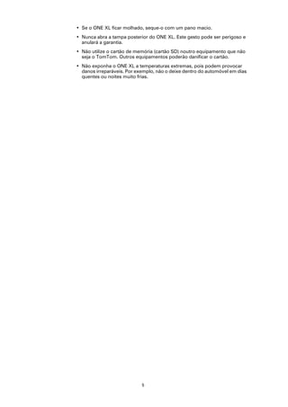 • Se o ONE XL ficar molhado, seque-o com um pano macio.
• Nunca abra a tampa posterior do ONE XL. Este gesto pode ser perigoso e
  anulará a garantia.
• Não utilize o cartão de memória (cartão SD) noutro equipamento que não
  seja o TomTom. Outros equipamentos poderão danificar o cartão.
• Não exponha o ONE XL a temperaturas extremas, pois podem provocar
  danos irreparáveis. Por exemplo, não o deixe dentro do automóvel em dias
  quentes ou noites muito frias.




                            5
 