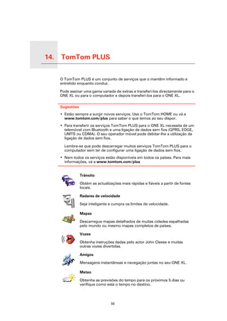 14.   TomTom PLUS

TomTom PLUS
                    O TomTom PLUS é um conjunto de serviços que o mantêm informado e
                    entretido enquanto conduz.

                    Pode assinar uma gama variada de extras e transferi-los directamente para o
                    ONE XL ou para o computador e depois transferi-los para o ONE XL.

                    Sugestões
                    • Estão sempre a surgir novos serviços. Use o TomTom HOME ou vá a
                      www.tomtom.com/plus para saber o que temos ao seu dispor.
                    • Para transferir os serviços TomTom PLUS para o ONE XL necessita de um
                      telemóvel com Bluetooth e uma ligação de dados sem fios (GPRS, EDGE,
                      UMTS ou CDMA). O seu operador móvel pode debitar-lhe a utilização da
                      ligação de dados sem fios.

                      Lembre-se que pode descarregar muitos serviços TomTom PLUS para o
                      computador sem ter de configurar uma ligação de dados sem fios.
                    • Nem todos os serviços estão disponíveis em todos os países. Para mais
                      informações, vá a www.tomtom.com/plus


                                Trânsito

                                Obtém as actualizações mais rápidas e fiáveis a partir de fontes
                                locais.

                                Radares de velocidade

                                Seja inteligente e cumpra os limites de velocidade.

                                Mapas

                                Descarregue mapas detalhados de muitas cidades espalhadas
                                pelo mundo ou mesmo mapas completos de países.

                                Vozes

                                Obtenha instruções dadas pelo actor John Cleese e muitas
                                outras vozes divertidas.

                                Amigos

                                Mensagens instantâneas e navegação juntas no seu ONE XL.

                                Meteo

                                Obtenha as previsões do tempo para os próximos 5 dias ou
                                verifique como está o tempo no destino.




                                                  50
 