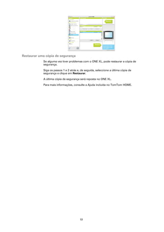 Restaurar uma cópia de segurança
            Se alguma vez tiver problemas com o ONE XL, pode restaurar a cópia de
            segurança.

            Siga os passos 1 e 2 atrás e, de seguida, seleccione a última cópia de
            segurança e clique em Restaurar.

            A última cópia de segurança será reposta no ONE XL.

            Para mais informações, consulte a Ajuda incluída no TomTom HOME.




                                         53
 