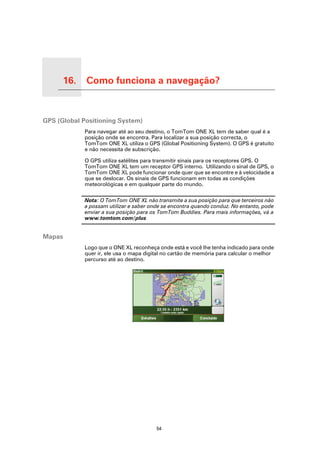 16.         Como funciona a navegação?

Como funciona a navegação?




GPS (Global Positioning System)
                             Para navegar até ao seu destino, o TomTom ONE XL tem de saber qual é a
                             posição onde se encontra. Para localizar a sua posição correcta, o
                             TomTom ONE XL utiliza o GPS (Global Positioning System). O GPS é gratuito
                             e não necessita de subscrição.

                             O GPS utiliza satélites para transmitir sinais para os receptores GPS. O
                             TomTom ONE XL tem um receptor GPS interno. Utilizando o sinal de GPS, o
                             TomTom ONE XL pode funcionar onde quer que se encontre e à velocidade a
                             que se deslocar. Os sinais de GPS funcionam em todas as condições
                             meteorológicas e em qualquer parte do mundo.

                             Nota: O TomTom ONE XL não transmite a sua posição para que terceiros não
                             a possam utilizar e saber onde se encontra quando conduz. No entanto, pode
                             enviar a sua posição para os TomTom Buddies. Para mais informações, vá a
                             www.tomtom.com/plus


Mapas
                             Logo que o ONE XL reconheça onde está e você lhe tenha indicado para onde
                             quer ir, ele usa o mapa digital no cartão de memória para calcular o melhor
                             percurso até ao destino.




                                                         54
 