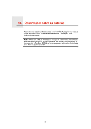 18.          Observações sobre as baterias

Observações sobre as baterias
                                Aconselhamos a carregar totalmente o TomTom ONE XL na primeira vez que
                                o ligar ao computador. A bateria demora cerca de 2 horas para ficar
                                totalmente carregada.

                                Nota: O TomTom ONE XL utiliza pouca energia da bateria para manter o seu
                                estado quando desligado. Se não o carregar por um período prolongado de
                                tempo, então o TomTom ONE XL sai deste estado e é reiniciado. Contudo, as
                                suas definições manter-se-ão.




                                                           57
 