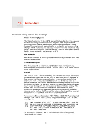 19.   Addendum

Addendum




Important Safety Notices and Warnings
                 Global Positioning System

                 The Global Positioning System (GPS) is a satellite-based system that provides
                 location and timing information around the globe. GPS is operated and
                 controlled under the sole responsibility of the Government of the United
                 States of America which is responsible for its availability and accuracy. Any
                 changes in GPS availability and accuracy, or in environmental conditions, may
                 impact the operation of your TomTom ONE XL. TomTom does not accept any
                 liability for the availability and accuracy of GPS.

                 Use with Care

                 Use of TomTom ONE XL for navigation still means that you need to drive with
                 due care and attention.

                 Aircraft and Hospitals

                 Use of devices with an antenna is prohibited on most aircraft, in many
                 hospitals and in many other locations. TomTom ONE XL must not be used in
                 these environments.

                 Battery

                 This product uses a Lithium-Ion battery. Do not use it in a humid, wet and/or
                 corrosive environment. Do not put, store or leave your product in or near a
                 heat source, in a high temperature location, in strong direct sunlight, in a
                 microwave oven or in a pressurized container, and do not expose it to
                 temperatures over 60 C (140 F). Failure to follow these guidelines may cause
                 the Lithium-Ion battery to leak acid, become hot, explode or ignite and cause
                 injury and/or damage. Do not pierce, open or disassemble the battery. If the
                 battery leaks and you come into contact with the leaked fluids, rinse
                 thoroughly with water and seek medical attention immediately. For safety
                 reasons, and to prolong the lifetime of the battery, charging will not occur at
                 low (below 0 C/32 F) or high (over 45 C/113 F) temperatures.

                 Temperatures: Standard operation: -10 C (14 F) to +55 C (131 F); short period
                 storage: -20 C (-4 F) to + 60 C (140 F); long period storage: -20 C (-4 F) to
                 +25 C (77 F).

                           THE LITHIUM-ION BATTERY CONTAINED IN THE PRODUCT MUST
                           BE RECYCLED OR DISPOSED OF PROPERLY. USE YOUR TOMTOM
                           ONLY WITH THE SUPPLIED DC POWER LEAD (CAR CHARGER/
                           BATTERY CABLE) AND AC ADAPTER (HOME CHARGER) FOR
                           BATTERY CHARGING.

                 To recycle your TomTom ONE XL unit please see your local approved
                 TomTom service center.




                                               58
 