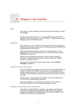 3.   Preparar o seu TomTom

Preparar o seu TomTom




Ligar
                             Para instalar o TomTom ONE XL no automóvel, siga as instruções no Poster
                             de Instalação.


                             Quando o ligar pela primeira vez, o TomTom ONE XL pode demorar 20
                             segundos a abrir. Para desligar o TomTom ONE XL, mantenha o botão Ligar/
                             Desligar premido durante 2 segundos.

Instalação
                             Para configurar o TomTom ONE XL tem de responder a algumas perguntas.
                             Responda às perguntas tocando no ecrã. Todas as operações do ONE XL são
                             efectuadas através do ecrã táctil.

                             Pode modificar estas definições sempre que entender usando o menu
                             Preferências. Para mais informações sobre o menu Preferências, consulte
                             Preferências na página 33.

                             Depois de ter respondido às perguntas, o ONE XL mostra a Vista de
                             Condução. A Vista de Condução aparece a preto e branco até o ONE XL
                             localizar a sua posição actual.

                             Para mais informações sobre a Vista de Condução, consulte Vista de
                             Condução na página 14.

Localizar a sua posição actual
                             O TomTom ONE XL tem de estar no exterior para localizar a posição actual do
                             receptor. Quando abrir o ONE XL pela primeira vez, a localização da sua
                             posição actual pode demorar no máximo 5 minutos. Se demorar mais de 5
                             minutos, verifique se está num espaço aberto sem edifícios altos ou árvores à
                             sua volta.

                             Posteriormente, a sua posição será localizada muito mais rapidamente; o
                             normal é demorar apenas alguns segundos.

                             Assim que o ONE XL tiver localizado a sua posição actual, a Vista de
                             Condução é exibida a cores e mostra a sua posição no mapa.

Localizar a sua posição mais rapidamente
                             Pode ajudar o TomTom ONE XL a localizar a sua posição mais depressa
                             utilizando o QuickGPSfix. O QuickGPSfix contém informações sobre as
                             posições dos satélites GPS. Utilizando estas informações, o ONE XL pode
                             localizar a sua posição muito rapidamente.




                                                          6
 