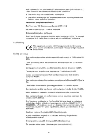 TomTom ONE XL has been tested to – and complies with – part 15 of the FCC
             rules. Operation is subject to the following two conditions:
             1. This device may not cause harmful interference.
             2. This device must accept any interference received, including interference
                that may cause undesired operation.

             Responsible party in North America

             TomTom, Inc., 150 Baker Avenue, Concord, MA 01742

             Tel: 866 48-6866 option 1 (1-866-4-TOMTOM)

             Emissions information for Canada

             This Class B digital apparatus complies with Canadian ICES-003. Cet appareil
             numérique de la classe B est conforme à la norme NMB-003 du Canada.

CE Marking
                       This equipment complies with the requirements for CE marking
                       when used in a residential, commercial, vehicular or light industrial
                       environment.

R&TTE Directive
             This equipment complies with the essential requirements of EU Directive 99/
             5/EC.

             Diese Ausrüstung erfüllt die wesentlichen Anforderungen der EU-Richtlinie
             99/5/EC.

             Cet équipement remplit les conditions édictées dans la Directrive EC/99/5.

             Deze apparatuur is conform de eisen van de EU-richtlijnen 99/5/EC.

             Questa apparecchiatura soddisfa le condizioni essenziali della Direttiva
             Europeea 99/5/EC.

             Este equipo cumple con los requisitos esenciales de la Directiva 99/5/EC de la
             EU.

             Dette udstyr overholder de grundlæggende krav i EU-direktiv 99/5/EC.

             Denna utrustning rättar sig efter de nödvändiga krav från EU direktiv 99/5/EC.

             Tämä laite täyttää oleellisilta osin EU:n direktiivin 99/5/EY vaatimukset.

             Este equipamento está em conformidade com os requisitos essenciais da
             Directiva da UE 99/5/CE.

             TomTom tímto prohlašuje, že TomTom ONE XL je ve shodě se základními
             požadavky a dalšími příslušnými ustanoveními směrnice 1995/5/ES (NV č.
             426/2000 Sb.) a Prohlášení o shodě je k dispozici na www.tomtom.com. Toto
             zařízení lze provozovat v České republice na základě generální licence č. GL -
             12/R/2000.

             Seadmed vastavad EL direktiivi 99/5/EÜ põhinõuetele.

             A jelen berendezés megfelel az EU 99/5/EC direktívája meghatározta
             szükséges előírásoknak.

             Ši įranga atitinka visus ES direktyvos 99/5/EB reikalavimus.

             Šis produkts atbilst visām ES noteiktajām Direktīvām 99/5/EC.



                                           60
 
