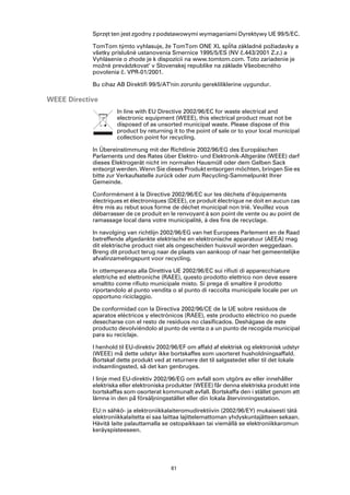 Sprzęt ten jest zgodny z podstawowymi wymaganiami Dyrektywy UE 99/5/EC.

            TomTom týmto vyhlasuje, že TomTom ONE XL spĺňa základné požiadavky a
            všetky príslušné ustanovenia Smernice 1995/5/ES (NV č.443/2001 Z.z.) a
            Vyhlásenie o zhode je k dispozícii na www.tomtom.com. Toto zariadenie je
            možné prevádzkovat‘ v Slovenskej republike na základe Všeobecného
            povolenia č. VPR-01/2001.

            Bu cihaz AB Direktifi 99/5/AT'nin zorunlu gerekliliklerine uygundur.

WEEE Directive
                     In line with EU Directive 2002/96/EC for waste electrical and
                     electronic equipment (WEEE), this electrical product must not be
                     disposed of as unsorted municipal waste. Please dispose of this
                     product by returning it to the point of sale or to your local municipal
                     collection point for recycling.

            In Übereinstimmung mit der Richtlinie 2002/96/EG des Europäischen
            Parlaments und des Rates über Elektro- und Elektronik-Altgeräte (WEEE) darf
            dieses Elektrogerät nicht im normalen Hausmüll oder dem Gelben Sack
            entsorgt werden. Wenn Sie dieses Produkt entsorgen möchten, bringen Sie es
            bitte zur Verkaufsstelle zurück oder zum Recycling-Sammelpunkt Ihrer
            Gemeinde.

            Conformément à la Directive 2002/96/EC sur les déchets d’équipements
            électriques et électroniques (DEEE), ce produit électrique ne doit en aucun cas
            être mis au rebut sous forme de déchet municipal non trié. Veuillez vous
            débarrasser de ce produit en le renvoyant à son point de vente ou au point de
            ramassage local dans votre municipalité, à des fins de recyclage.

            In navolging van richtlijn 2002/96/EG van het Europees Parlement en de Raad
            betreffende afgedankte elektrische en elektronische apparatuur (AEEA) mag
            dit elektrische product niet als ongescheiden huisvuil worden weggedaan.
            Breng dit product terug naar de plaats van aankoop of naar het gemeentelijke
            afvalinzamelingspunt voor recycling.

            In ottemperanza alla Direttiva UE 2002/96/EC sui rifiuti di apparecchiature
            elettriche ed elettroniche (RAEE), questo prodotto elettrico non deve essere
            smaltito come rifiuto municipale misto. Si prega di smaltire il prodotto
            riportandolo al punto vendita o al punto di raccolta municipale locale per un
            opportuno riciclaggio.

            De conformidad con la Directiva 2002/96/CE de la UE sobre residuos de
            aparatos eléctricos y electrónicos (RAEE), este producto eléctrico no puede
            desecharse con el resto de residuos no clasificados. Deshágase de este
            producto devolviéndolo al punto de venta o a un punto de recogida municipal
            para su reciclaje.

            I henhold til EU-direktiv 2002/96/EF om affald af elektrisk og elektronisk udstyr
            (WEEE) må dette udstyr ikke bortskaffes som usorteret husholdningsaffald.
            Bortskaf dette produkt ved at returnere det til salgsstedet eller til det lokale
            indsamlingssted, så det kan genbruges.

            I linje med EU-direktiv 2002/96/EG om avfall som utgörs av eller innehåller
            elektriska eller elektroniska produkter (WEEE) får denna elektriska produkt inte
            bortskaffas som osorterat kommunalt avfall. Bortskaffa den i stället genom att
            lämna in den på försäljningsstället eller din lokala återvinningsstation.

            EU:n sähkö- ja elektroniikkalaiteromudirektiivin (2002/96/EY) mukaisesti tätä
            elektroniikkalaitetta ei saa laittaa lajittelemattoman yhdyskuntajätteen sekaan.
            Hävitä laite palauttamalla se ostopaikkaan tai viemällä se elektroniikkaromun
            keräyspisteeseen.




                                          61
 