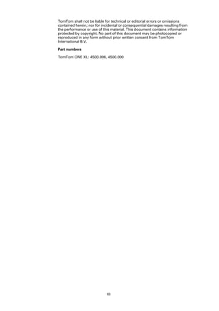 TomTom shall not be liable for technical or editorial errors or omissions
contained herein; nor for incidental or consequential damages resulting from
the performance or use of this material. This document contains information
protected by copyright. No part of this document may be photocopied or
reproduced in any form without prior written consent from TomTom
International B.V.

Part numbers

TomTom ONE XL: 4S00.006, 4S00.000




                            63
 
