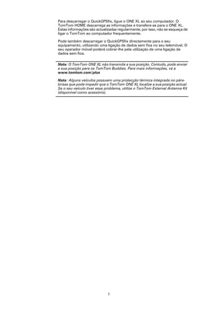 Para descarregar o QuickGPSfix, ligue o ONE XL ao seu computador. O
TomTom HOME descarrega as informações e transfere-as para o ONE XL.
Estas informações são actualizadas regularmente, por isso, não se esqueça de
ligar o TomTom ao computador frequentemente.

Pode também descarregar o QuickGPSfix directamente para o seu
equipamento, utilizando uma ligação de dados sem fios no seu telemóvel. O
seu operador móvel poderá cobrar-lhe pela utilização de uma ligação de
dados sem fios.

Nota: O TomTom ONE XL não transmite a sua posição. Contudo, pode enviar
a sua posição para os TomTom Buddies. Para mais informações, vá a
www.tomtom.com/plus

Nota: Alguns veículos possuem uma protecção térmica integrada no pára-
brisas que pode impedir que o TomTom ONE XL localize a sua posição actual.
Se o seu veículo tiver esse problema, utilize o TomTom External Antenna Kit
(disponível como acessório).




                             7
 