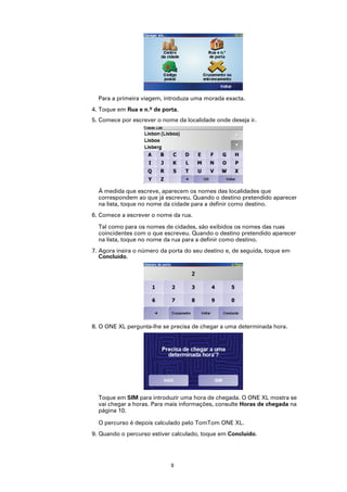 Para a primeira viagem, introduza uma morada exacta.
4. Toque em Rua e n.º de porta.
5. Comece por escrever o nome da localidade onde deseja ir.




  À medida que escreve, aparecem os nomes das localidades que
  correspondem ao que já escreveu. Quando o destino pretendido aparecer
  na lista, toque no nome da cidade para a definir como destino.
6. Comece a escrever o nome da rua.

  Tal como para os nomes de cidades, são exibidos os nomes das ruas
  coincidentes com o que escreveu. Quando o destino pretendido aparecer
  na lista, toque no nome da rua para a definir como destino.
7. Agora insira o número da porta do seu destino e, de seguida, toque em
   Concluído.




8. O ONE XL pergunta-lhe se precisa de chegar a uma determinada hora.




  Toque em SIM para introduzir uma hora de chegada. O ONE XL mostra se
  vai chegar a horas. Para mais informações, consulte Horas de chegada na
  página 10.

  O percurso é depois calculado pelo TomTom ONE XL.
9. Quando o percurso estiver calculado, toque em Concluído.




                            9
 
