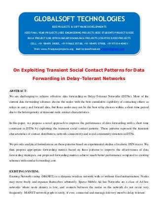 On Exploiting Transient Social Contact Patterns for Data
Forwarding in Delay-Tolerant Networks
ABSTRACT:
We are challenging to achieve effective data forwarding in Delay-Tolerant Networks (DTNs). Most of the
current data forwarding schemes choose the nodes with the best cumulative capability of contacting others as
relays to carry and forward data, but these nodes may not be the best relay choices within a short time period
due to the heterogeneity of transient node contact characteristics.
In this paper, we propose a novel approach to improve the performance of data forwarding with a short time
constraint in DTNs by exploiting the transient social contact patterns. These patterns represent the transient
characteristics of contact distribution, network connectivity and social community structure in DTNs.
We provide analytical formulations on these patterns based on experimental studies of realistic DTN traces. We
then propose appropriate forwarding metrics based on these patterns to improve the effectiveness of data
forwarding strategies, our proposed forwarding metrics achieve much better performance compared to existing
schemes with similar forwarding cost.
EXISTING SYSTEM:
Existing Networks using (MANET) is a dynamic wireless network with or without fixed infrastructure. Nodes
may move freely and organize themselves arbitrarily. Sparse Mobile Ad hoc Networks are a class of Ad hoc
networks where node density is low, and contacts between the nodes in the network do not occur very
frequently. MANET network graph is rarely, if ever, connected and message delivery must be delay-tolerant.
GLOBALSOFT TECHNOLOGIES
IEEE PROJECTS & SOFTWARE DEVELOPMENTS
IEEE FINAL YEAR PROJECTS|IEEE ENGINEERING PROJECTS|IEEE STUDENTS PROJECTS|IEEE
BULK PROJECTS|BE/BTECH/ME/MTECH/MS/MCA PROJECTS|CSE/IT/ECE/EEE PROJECTS
CELL: +91 98495 39085, +91 99662 35788, +91 98495 57908, +91 97014 40401
Visit: www.finalyearprojects.org Mail to:ieeefinalsemprojects@gmail.com
 
