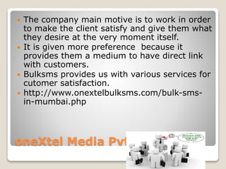 oneXtel Media Pvt. Ltd.
 The company main motive is to work in order
to make the client satisfy and give them what
they desire at the very moment itself.
 It is given more preference because it
provides them a medium to have direct link
with customers.
 Bulksms provides us with various services for
cutomer satisfaction.
 http://www.onextelbulksms.com/bulk-sms-
in-mumbai.php
 