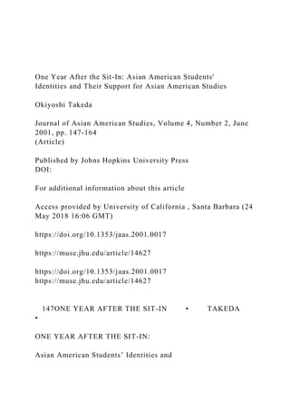 One Year After the Sit-In: Asian American Students'
Identities and Their Support for Asian American Studies
Okiyoshi Takeda
Journal of Asian American Studies, Volume 4, Number 2, June
2001, pp. 147-164
(Article)
Published by Johns Hopkins University Press
DOI:
For additional information about this article
Access provided by University of California , Santa Barbara (24
May 2018 16:06 GMT)
https://doi.org/10.1353/jaas.2001.0017
https://muse.jhu.edu/article/14627
https://doi.org/10.1353/jaas.2001.0017
https://muse.jhu.edu/article/14627
147ONE YEAR AFTER THE SIT-IN • TAKEDA
•
ONE YEAR AFTER THE SIT-IN:
Asian American Students’ Identities and
 