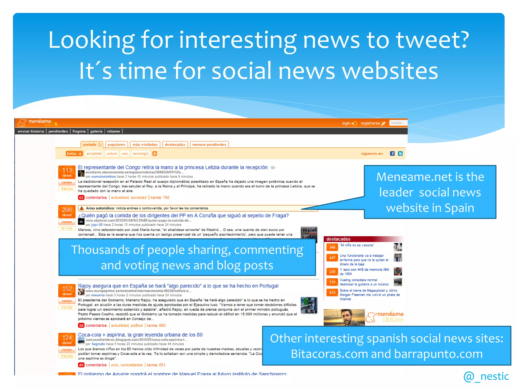 Looking for interesting news to tweet?
  It´s time for social news websites


                                                      Meneame.net is the
                                                      leader social news
                                                        website in Spain


  Thousands of people sharing, commenting
      and voting news and blog posts




                                   Other interesting spanish social news sites:
                                      Bitacoras.com and barrapunto.com
                                                                       @_nestic
 