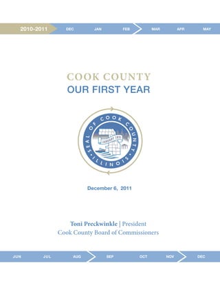 2010-2011      DEC        JAN         FEB         MAR         APR     MAY




                  COOK COUNTY
                  OUR FIRST YEAR




                          December 6, 2011




                  Toni Preckwinkle | President
               Cook County Board of Commissioners


JUN      JUL        AUG           SEP         OCT         NOV         DEC
 