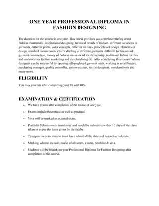 ONE YEAR PROFESSIONAL DIPLOMA IN
FASHION DESIGNING
The duration for this course is one year .This course provides you complete briefing about
fashion illustrations ,inspirational designing, technical details of fashion, different variations in
garments, different prints, color concepts, different textures, principles of design, elements of
design, standard measurement charts, drafting of different garments ,different techniques of
garment construction, history of fashion ,overview of textile industry, traditional Indian textiles
and embroideries fashion marketing and merchandising etc. After completing this course fashion
designers can be successful by opening self-employed garment units, working as retail buyers,
purchasing manager, quality controller, pattern masters, textile designers, merchandisers and
many more.
ELIGIBILITY
You may join this after completing your 10 with 40%
EXAMINATION & CERTIFICATION
• We have exams after completion of the course of one year.
• Exams include theoretical as well as practical.
• Viva will be marked in external exam.
• Portfolio Submission is mandatory and should be submitted within 10 days of the class
taken or as per the dates given by the faculty.
• To appear in exam student must have submit all the sheets of respective subjects.
• Marking scheme include, marks of all sheets, exams, portfolio & viva.
• Students will be issued one year Professional Diploma for Fashion Designing after
completion of the course.
 