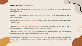 Parts of the Spirit - FELLOWSHIP
John 4:24 - tells us that we must worship God in our spirit. To worship God is to contact God and
fellowship with God.
Romans 1:9 - the apostle Paul says, “I serve [God] in my spirit.” To serve God is also a type of
fellowship with God.
Romans 7:6 - “We serve in newness of spirit.” In other words, service is essentially fellowship with the
Lord in our spirit.
Ephesians 6:18 - “Praying at every time in spirit.” To pray means to fellowship with God. To pray in
spirit indicates, then, that fellowship with God is a matter in our spirit.
Luke 1:47 - “My spirit has exulted in God.” This means that the human spirit has contacted God.
Romans 8:16 says, “The Spirit Himself witnesses with our spirit.”
1 Corinthians 6:17 - “He who is joined to the Lord is one spirit.” Real fellowship means that we become
one spirit with the Lord. All these verses are suﬃcient to prove that the function of fellowship is in our
human spirit.
 