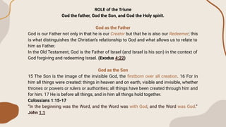 ROLE of the Triune
God the father, God the Son, and God the Holy spirit.
God as the Father
God is our Father not only in that he is our Creator but that he is also our Redeemer; this
is what distinguishes the Christian’s relationship to God and what allows us to relate to
him as Father.
In the Old Testament, God is the Father of Israel (and Israel is his son) in the context of
God forgiving and redeeming Israel. (Exodus 4:22)
God as the Son
15 The Son is the image of the invisible God, the ﬁrstborn over all creation. 16 For in
him all things were created: things in heaven and on earth, visible and invisible, whether
thrones or powers or rulers or authorities; all things have been created through him and
for him. 17 He is before all things, and in him all things hold together.
Colossians 1:15-17
“In the beginning was the Word, and the Word was with God, and the Word was God.”
John 1:1
 