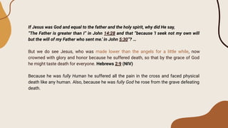 If Jesus was God and equal to the father and the holy spirit, why did He say,
“The Father is greater than I” in John 14:28 and that “because 'I seek not my own will
but the will of my Father who sent me.' in John 5:30”? …
But we do see Jesus, who was made lower than the angels for a little while, now
crowned with glory and honor because he suffered death, so that by the grace of God
he might taste death for everyone. Hebrews 2:9 (NIV)
Because he was fully Human he suffered all the pain in the cross and faced physical
death like any human. Also, because he was fully God he rose from the grave defeating
death.
 