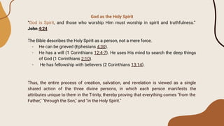 God as the Holy Spirit
“God is Spirit, and those who worship Him must worship in spirit and truthfulness.”
John 4:24
The Bible describes the Holy Spirit as a person, not a mere force.
- He can be grieved (Ephesians 4:30).
- He has a will (1 Corinthians 12:4-7). He uses His mind to search the deep things
of God (1 Corinthians 2:10).
- He has fellowship with believers (2 Corinthians 13:14).
Thus, the entire process of creation, salvation, and revelation is viewed as a single
shared action of the three divine persons, in which each person manifests the
attributes unique to them in the Trinity, thereby proving that everything comes "from the
Father," "through the Son," and "in the Holy Spirit."
 