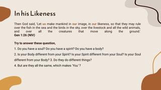 InhisLikeness
Then God said, 'Let us make mankind in our image, in our likeness, so that they may rule
over the ﬁsh in the sea and the birds in the sky, over the livestock and all the wild animals,
and over all the creatures that move along the ground.'
Gen 1:26 (NIV)
Try to answer these question,
1. Do you have a soul? Do you have a spirit? Do you have a body?
2. Is your Body different from your Spirit? Is your Spirit different from your Soul? Is your Soul
different from your Body? 3. Do they do different things?
4. But are they all the same, which makes ‘You’ ?
 