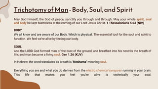 TrichotomyofMan-Body,Soul,andSpirit
May God himself, the God of peace, sanctify you through and through. May your whole spirit, soul
and body be kept blameless at the coming of our Lord Jesus Christ. 1 Thessalonians 5:23 (NIV)
BODY
We all know and are aware of our Body. Which is physical. The essential tool for the soul and spirit to
function. We feel we’re alive by feeling our body.
SOUL
And the LORD God formed man of the dust of the ground, and breathed into his nostrils the breath of
life; and man became a living soul. Gen 1:26 (KJV)
In Hebrew, the word translates as breath is ‘Neshama’ meaning soul.
Everything you are and what you do derives from the electro chemical synapses running in your brain.
This life that makes you feel you’re alive is technically your soul.
 