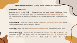 Mind, Emotion and Will put together are the three parts of your SOUL.
Parts of the Soul - MIND
Proverbs 2:10, 24:14, 19:2 - Suggests that the soul needs knowledge. Since
knowledge is a function of the mind, this proves that the mind is a part of the soul.
All three of these verses from Proverbs tell us that we need to have knowledge in the
soul.
Psalm 139:14 - says that the soul knows. To know is something of the mind, which
again proves that the mind is a part of the soul
Psalm 13:2 - says that the soul considers, or takes counsel, which refers to the mind.
Lamentations 3:20 - indicates that remembrance is of the soul. That is, the soul can
remember things. From these verses we can see that there is a part in the soul that
knows, considers, and remembers. This part is called the mind.
 