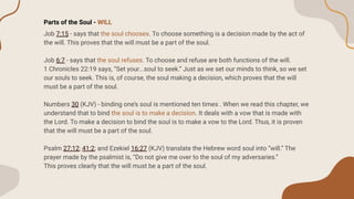 Parts of the Soul - WILL
Job 7:15 - says that the soul chooses. To choose something is a decision made by the act of
the will. This proves that the will must be a part of the soul.
Job 6:7 - says that the soul refuses. To choose and refuse are both functions of the will.
1 Chronicles 22:19 says, “Set your...soul to seek.” Just as we set our minds to think, so we set
our souls to seek. This is, of course, the soul making a decision, which proves that the will
must be a part of the soul.
Numbers 30 (KJV) - binding one’s soul is mentioned ten times . When we read this chapter, we
understand that to bind the soul is to make a decision. It deals with a vow that is made with
the Lord. To make a decision to bind the soul is to make a vow to the Lord. Thus, it is proven
that the will must be a part of the soul.
Psalm 27:12; 41:2; and Ezekiel 16:27 (KJV) translate the Hebrew word soul into “will.” The
prayer made by the psalmist is, “Do not give me over to the soul of my adversaries.”
This proves clearly that the will must be a part of the soul.
 