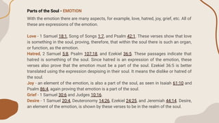 Parts of the Soul - EMOTION
With the emotion there are many aspects, for example, love, hatred, joy, grief, etc. All of
these are expressions of the emotion.
Love - 1 Samuel 18:1, Song of Songs 1:7, and Psalm 42:1. These verses show that love
is something in the soul, proving, therefore, that within the soul there is such an organ,
or function, as the emotion.
Hatred, 2 Samuel 5:8, Psalm 107:18, and Ezekiel 36:5. These passages indicate that
hatred is something of the soul. Since hatred is an expression of the emotion, these
verses also prove that the emotion must be a part of the soul. Ezekiel 36:5 is better
translated using the expression despising in their soul. It means the dislike or hatred of
the soul.
Joy - an element of the emotion, is also a part of the soul, as seen in Isaiah 61:10 and
Psalm 86:4, again proving that emotion is a part of the soul.
Grief - 1 Samuel 30:6 and Judges 10:16.
Desire - 1 Samuel 20:4, Deuteronomy 14:26, Ezekiel 24:25, and Jeremiah 44:14. Desire,
an element of the emotion, is shown by these verses to be in the realm of the soul.
 