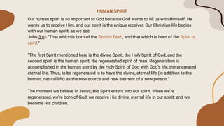 HUMAN SPIRIT
Our human spirit is so important to God because God wants to ﬁll us with Himself. He
wants us to receive Him, and our spirit is the unique receiver. Our Christian life begins
with our human spirit, as we see
John 3:6 - “That which is born of the ﬂesh is ﬂesh, and that which is born of the Spirit is
spirit.”
“The ﬁrst Spirit mentioned here is the divine Spirit, the Holy Spirit of God, and the
second spirit is the human spirit, the regenerated spirit of man. Regeneration is
accomplished in the human spirit by the Holy Spirit of God with God’s life, the uncreated
eternal life. Thus, to be regenerated is to have the divine, eternal life (in addition to the
human, natural life) as the new source and new element of a new person.”
The moment we believe in Jesus, His Spirit enters into our spirit. When we’re
regenerated, we’re born of God; we receive His divine, eternal life in our spirit; and we
become His children.
 