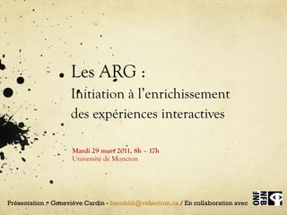 Les ARG : Initiation à l’enrichissement  des expériences interactives Mardi 29 mars  2011,  8h – 17h Université de Moncton Présentation :  Geneviève Cardin -  [email_address]  / En collaboration avec  