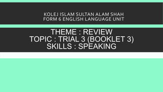 KOLEJ ISLAM SULTAN ALAM SHAH
FORM 6 ENGLISH LANGUAGE UNIT
THEME : REVIEW
TOPIC : TRIAL 3 (BOOKLET 3)
SKILLS : SPEAKING
 