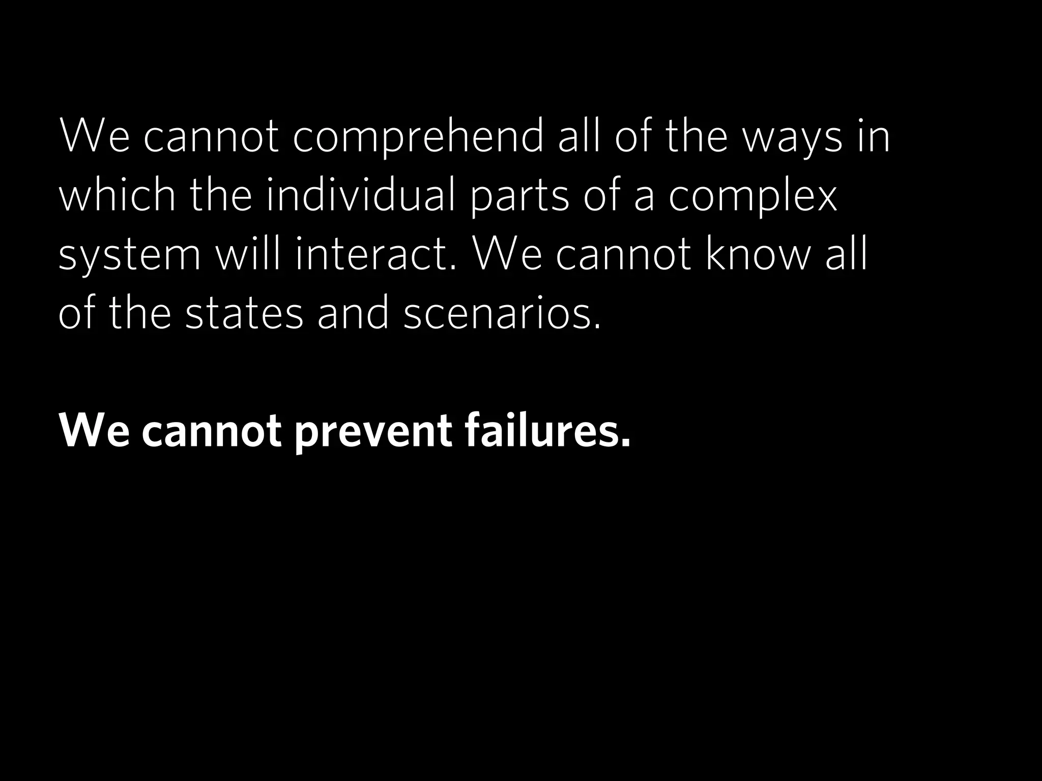 We cannot comprehend all of the ways in
which the individual parts of a complex
system will interact. We cannot know all
of the states and scenarios.

We cannot prevent failures.
 