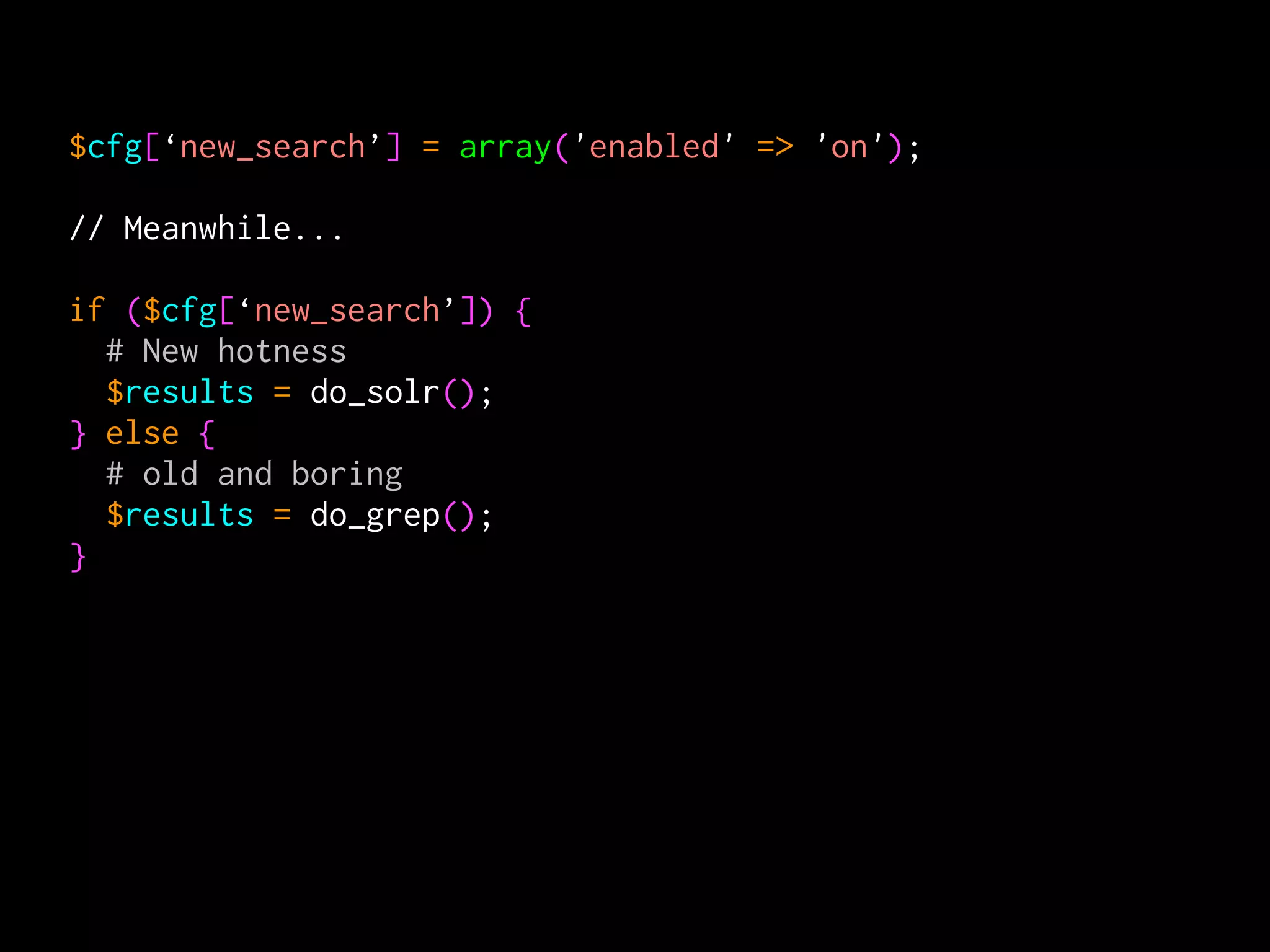 $cfg[‘new_search’] = array('enabled' => 'on');

// Meanwhile...

if ($cfg[‘new_search’]) {
  # New hotness
  $results = do_solr();
} else {
  # old and boring
  $results = do_grep();
}
 