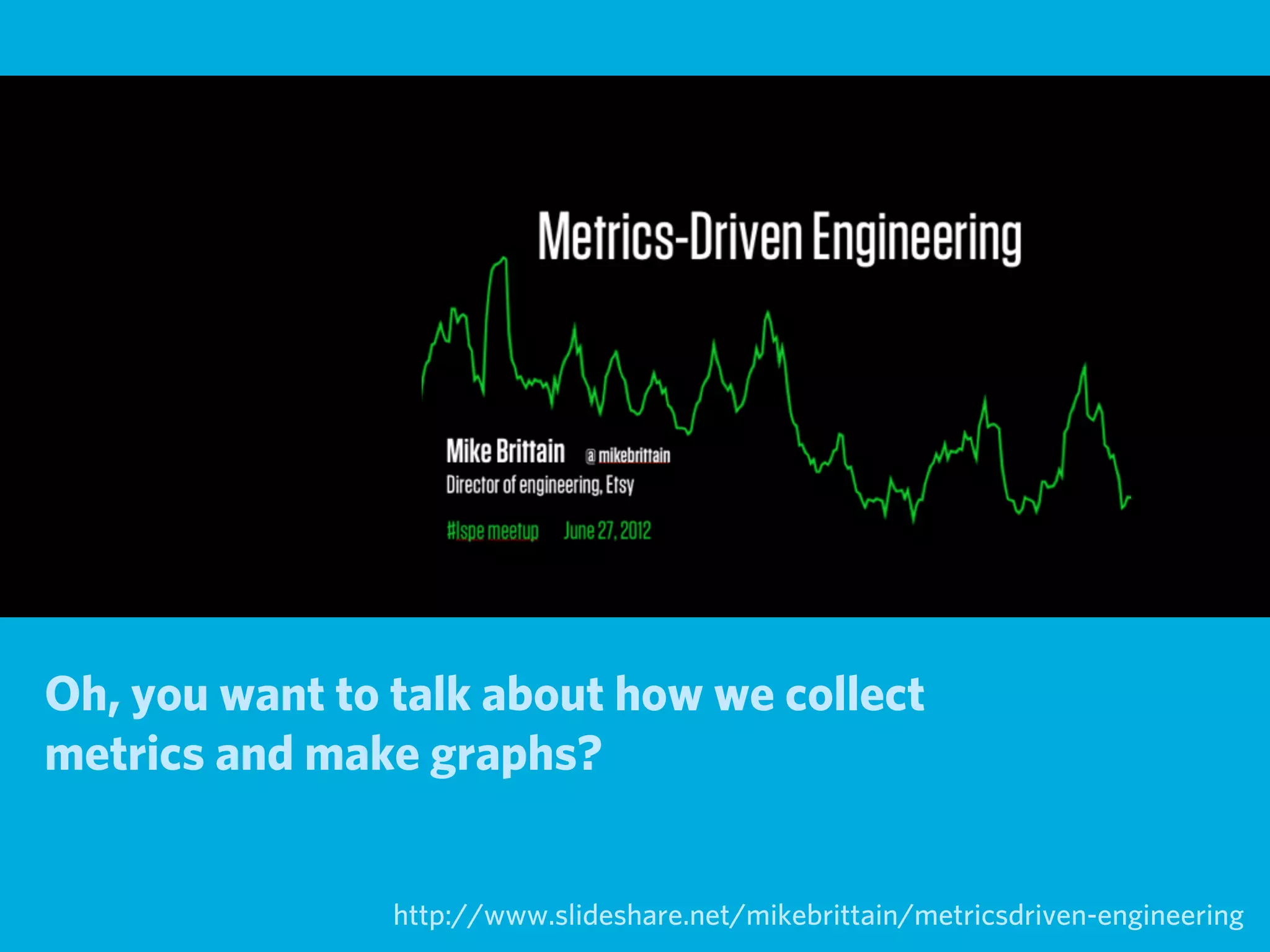 Oh, you want to talk about how we collect
metrics and make graphs?


                http://www.slideshare.net/mikebrittain/metricsdriven-engineering
 