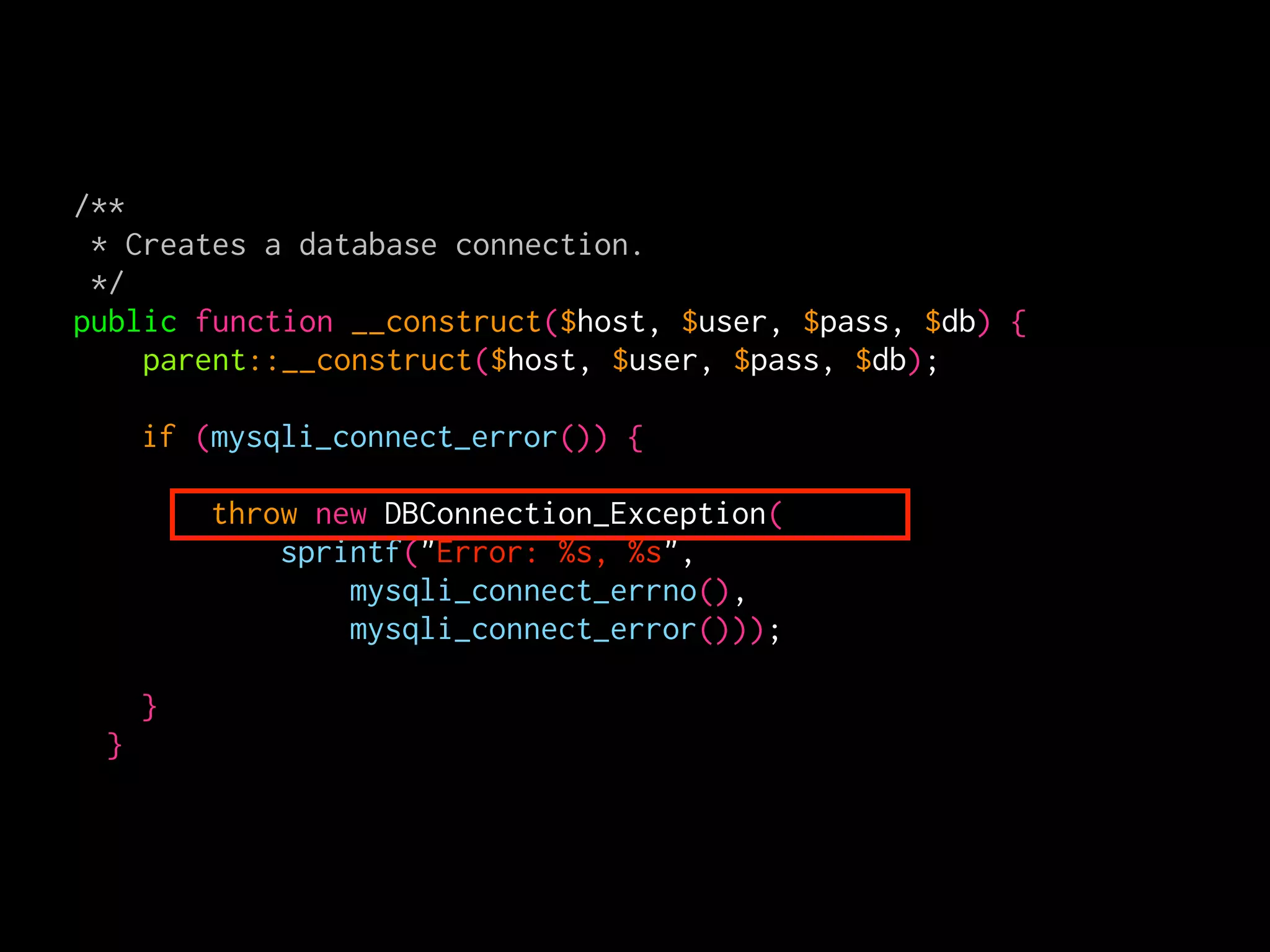 /**
 * Creates a database connection.
 */
public function __construct($host, $user, $pass, $db) {
    parent::__construct($host, $user, $pass, $db);

     if (mysqli_connect_error()) {

         throw new DBConnection_Exception(
             sprintf("Error: %s, %s",
                 mysqli_connect_errno(),
                 mysqli_connect_error()));

     }
 }
 