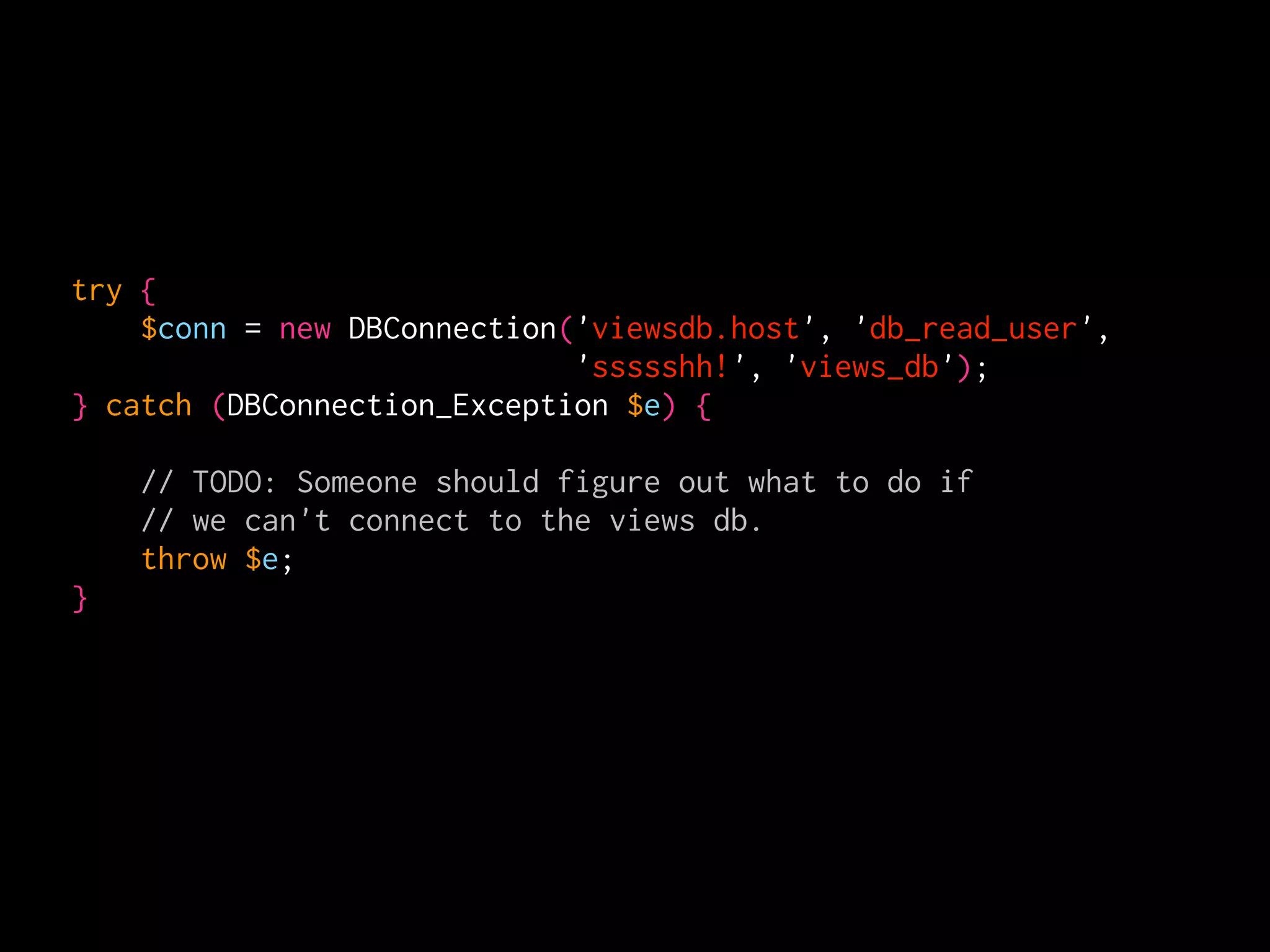 try {
    $conn = new DBConnection('viewsdb.host', 'db_read_user',
                             'ssssshh!', 'views_db');
} catch (DBConnection_Exception $e) {

    // TODO: Someone should figure out what to do if
    // we can't connect to the views db.
    throw $e;
}
 