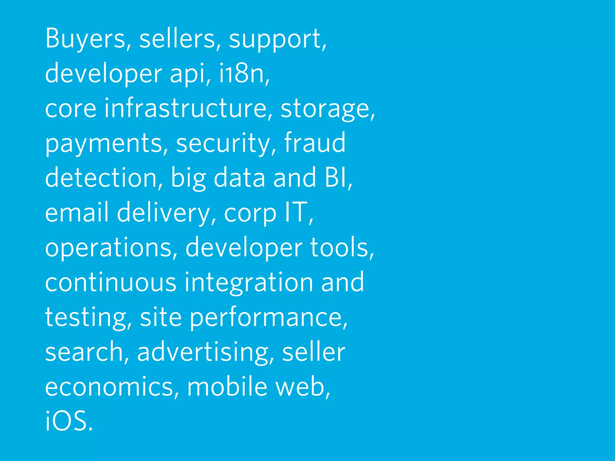 Buyers, sellers, support,
developer api, i18n,
core infrastructure, storage,
payments, security, fraud
detection, big data and BI,
email delivery, corp IT,
operations, developer tools,
continuous integration and
testing, site performance,
search, advertising, seller
economics, mobile web,
iOS.
 