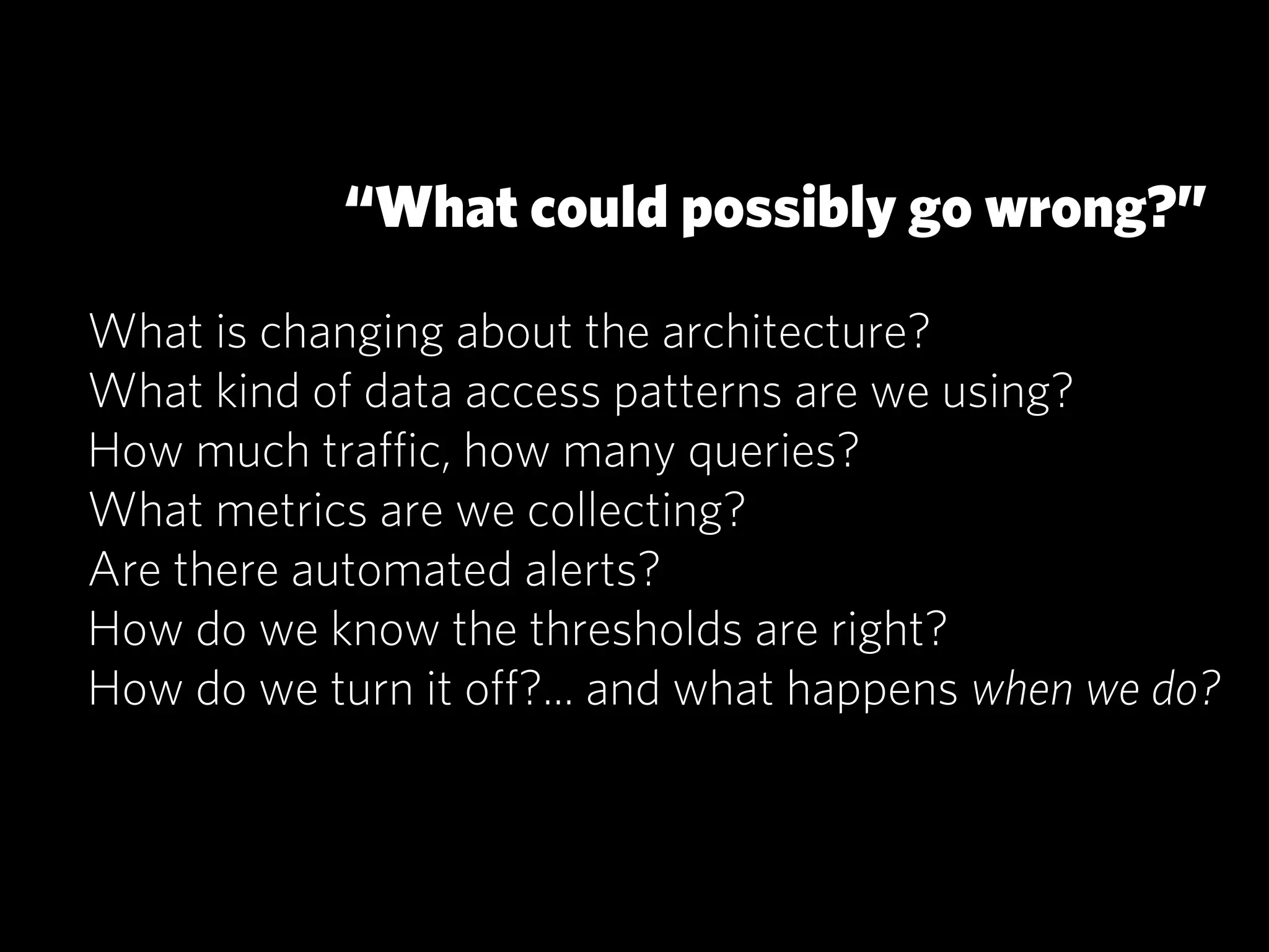 “What could possibly go wrong?”

What is changing about the architecture?
What kind of data access patterns are we using?
How much traﬃc, how many queries?
What metrics are we collecting?
Are there automated alerts?
How do we know the thresholds are right?
How do we turn it oﬀ?... and what happens when we do?
 